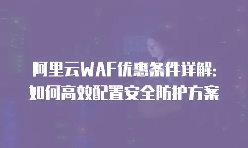 阿里云WAF优惠条件详解：如何高效配置安全防护方案