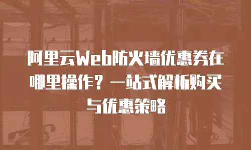阿里云Web防火墙优惠券在哪里操作？一站式解析购买与优惠策略