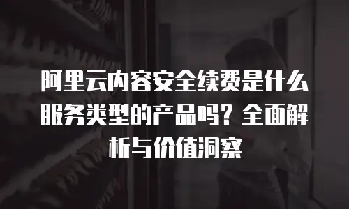 阿里云内容安全续费是什么服务类型的产品吗？全面解析与价值洞察
