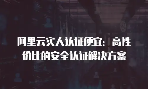 阿里云实人认证便宜：高性价比的安全认证解决方案