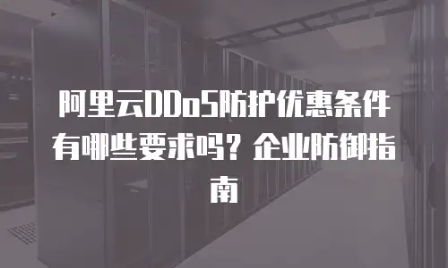 阿里云DDoS防护优惠条件有哪些要求吗？企业防御指南