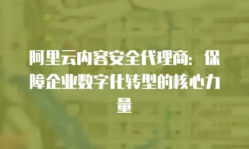 阿里云内容安全代理商：保障企业数字化转型的核心力量
