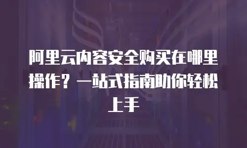阿里云内容安全购买在哪里操作？一站式指南助你轻松上手