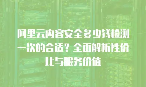 阿里云内容安全多少钱检测一次的合适？全面解析性价比与服务价值