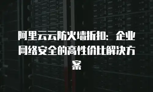阿里云云防火墙折扣：企业网络安全的高性价比解决方案