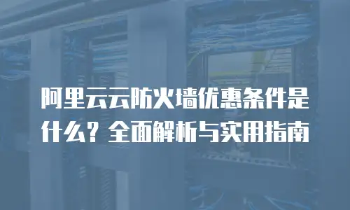 阿里云云防火墙优惠条件是什么？全面解析与实用指南