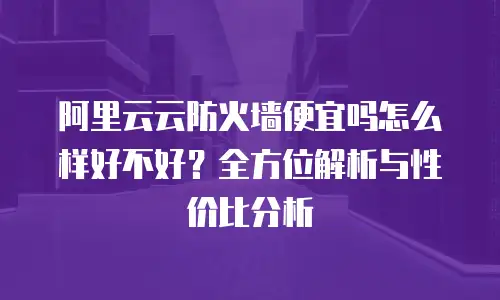 阿里云云防火墙便宜吗怎么样好不好？全方位解析与性价比分析