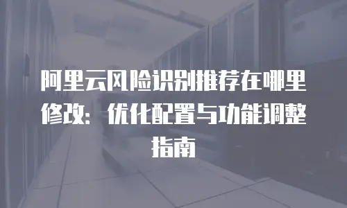 阿里云风险识别推荐在哪里修改：优化配置与功能调整指南