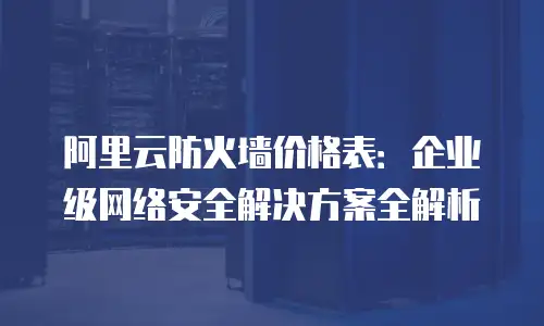 阿里云防火墙价格表：企业级网络安全解决方案全解析