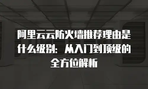 阿里云云防火墙推荐理由是什么级别：从入门到顶级的全方位解析