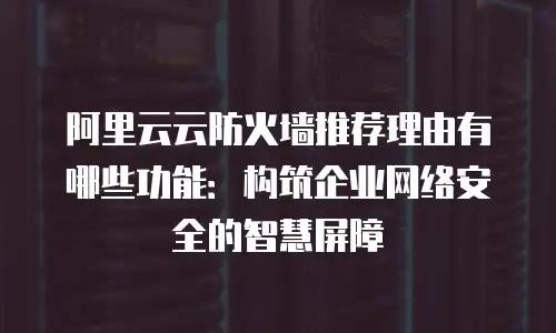 阿里云云防火墙推荐理由有哪些功能：构筑企业网络安全的智慧屏障
