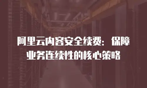 阿里云内容安全续费：保障业务连续性的核心策略