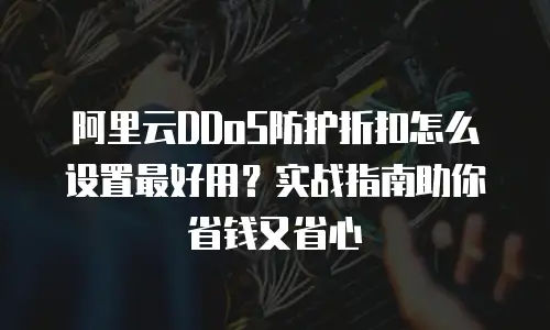 阿里云DDoS防护折扣怎么设置最好用？实战指南助你省钱又省心
