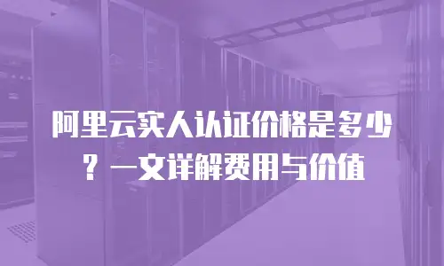 阿里云实人认证价格是多少？一文详解费用与价值