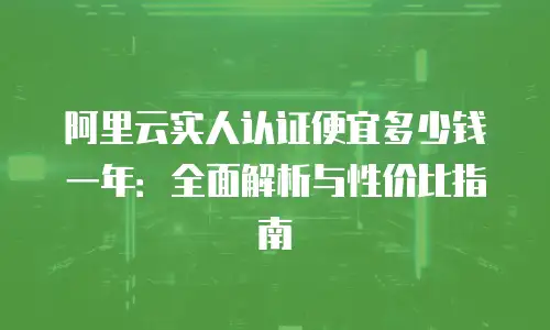 阿里云实人认证便宜多少钱一年：全面解析与性价比指南