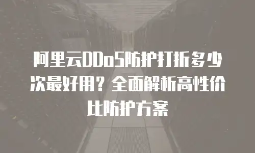 阿里云DDoS防护打折多少次最好用？全面解析高性价比防护方案