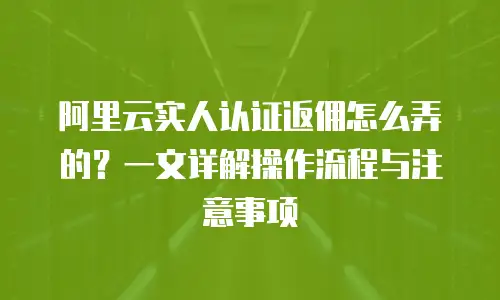 阿里云实人认证返佣怎么弄的？一文详解操作流程与注意事项