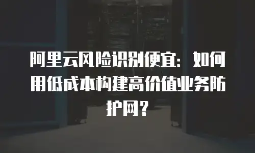 阿里云风险识别便宜：如何用低成本构建高价值业务防护网？