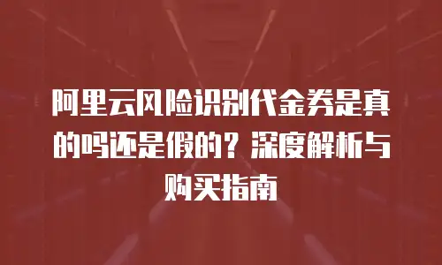 阿里云风险识别代金券是真的吗还是假的？深度解析与购买指南