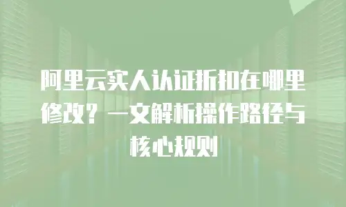 阿里云实人认证折扣在哪里修改？一文解析操作路径与核心规则