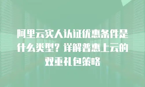 阿里云实人认证优惠条件是什么类型？详解普惠上云的双重礼包策略