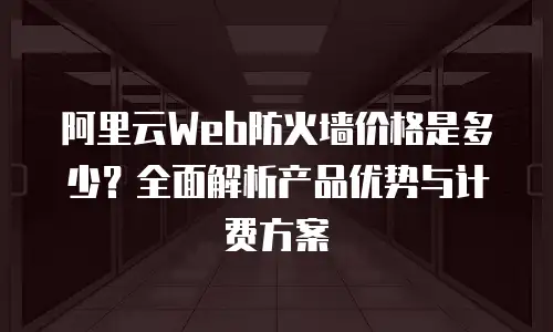 阿里云Web防火墙价格是多少？全面解析产品优势与计费方案