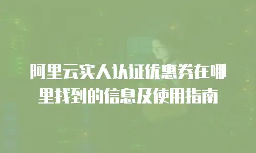 阿里云实人认证优惠券在哪里找到的信息及使用指南