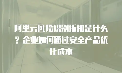 阿里云风险识别折扣是什么？企业如何通过安全产品优化成本