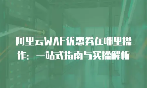 阿里云WAF优惠券在哪里操作：一站式指南与实操解析