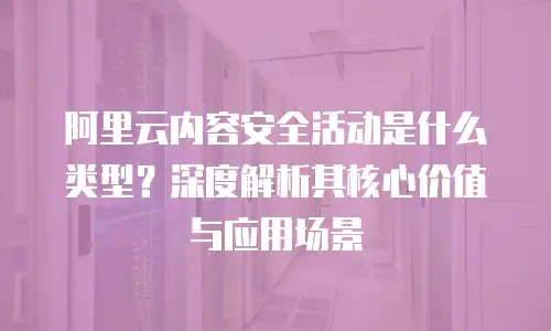 阿里云内容安全活动是什么类型？深度解析其核心价值与应用场景
