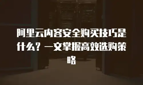 阿里云内容安全购买技巧是什么？一文掌握高效选购策略