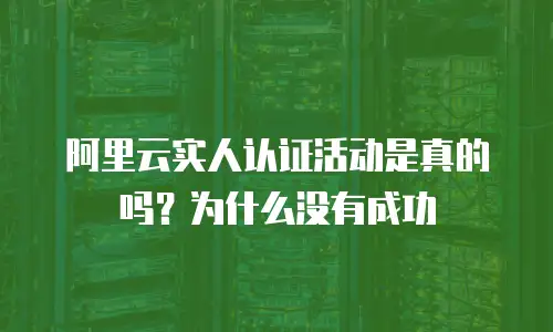 阿里云实人认证活动是真的吗？为什么没有成功