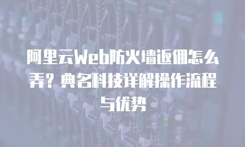 阿里云Web防火墙返佣怎么弄？典名科技详解操作流程与优势