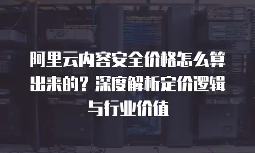 阿里云内容安全价格怎么算出来的？深度解析定价逻辑与行业价值
