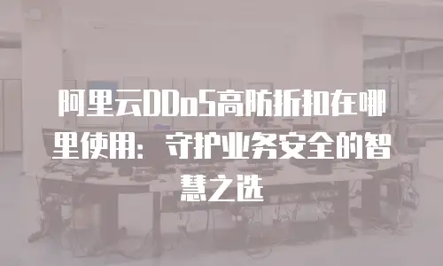 阿里云DDoS高防折扣在哪里使用：守护业务安全的智慧之选