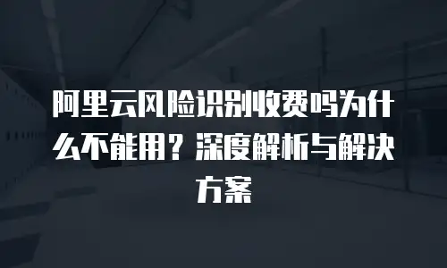 阿里云风险识别收费吗为什么不能用？深度解析与解决方案
