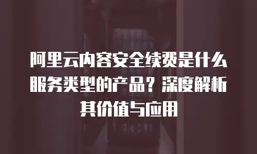 阿里云内容安全续费是什么服务类型的产品？深度解析其价值与应用