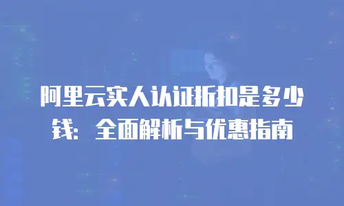 阿里云实人认证折扣是多少钱：全面解析与优惠指南