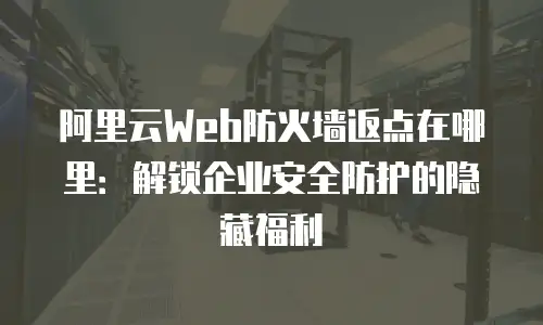 阿里云Web防火墙返点在哪里：解锁企业安全防护的隐藏福利