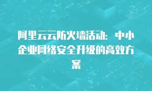 阿里云云防火墙活动：中小企业网络安全升级的高效方案