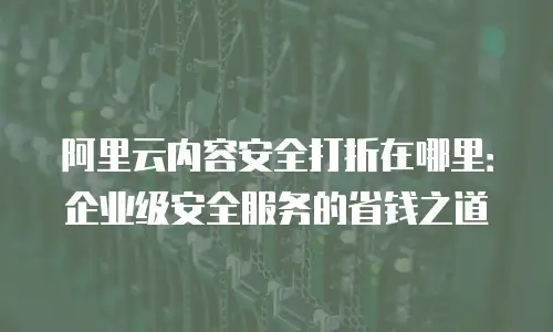 阿里云内容安全打折在哪里：企业级安全服务的省钱之道