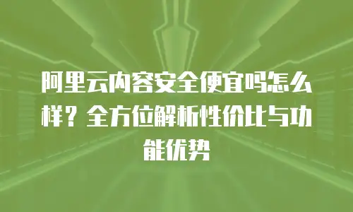 阿里云内容安全便宜吗怎么样？全方位解析性价比与功能优势
