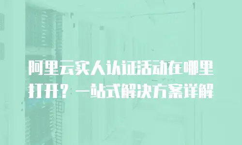 阿里云实人认证活动在哪里打开？一站式解决方案详解