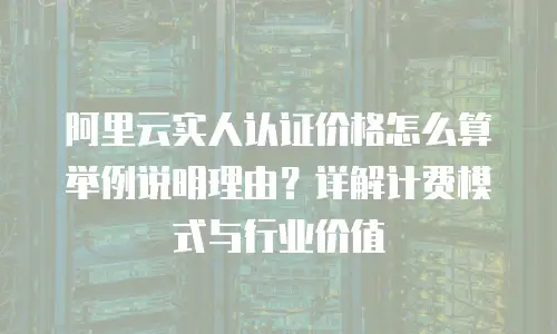 阿里云实人认证价格怎么算举例说明理由？详解计费模式与行业价值