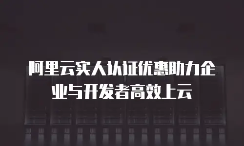 阿里云实人认证优惠助力企业与开发者高效上云