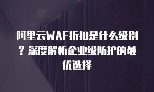 阿里云WAF折扣是什么级别？深度解析企业级防护的最优选择