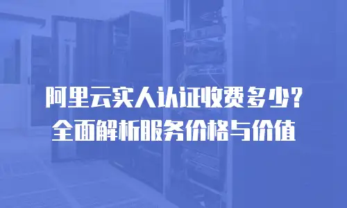 阿里云实人认证收费多少？全面解析服务价格与价值