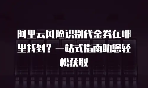 阿里云风险识别代金券在哪里找到？一站式指南助您轻松获取