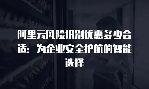 阿里云风险识别优惠多少合适：为企业安全护航的智能选择