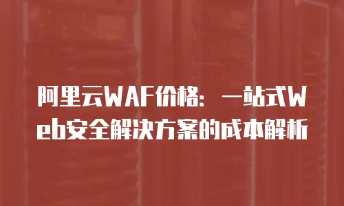 阿里云WAF价格：一站式Web安全解决方案的成本解析